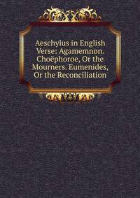 Aeschylus in English Verse: Agamemnon. Choephoroe, Or the Mourners. Eumenides, Or the Reconciliation