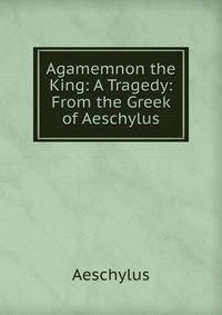 Agamemnon the King: A Tragedy: From the Greek of Aeschylus