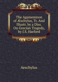 The Agamemnon of ?schylus, Tr. And Illustr. by a Diss. On Grecian Tragedy, by J.S. Harford