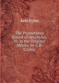 The Prometheus Bound of Aeschylus, Tr. in the Original Metres, by C.B. Cayley