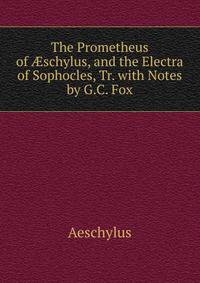The Prometheus of ?schylus, and the Electra of Sophocles, Tr. with Notes by G.C. Fox