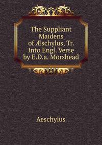 The Suppliant Maidens of ?schylus, Tr. Into Engl. Verse by E.D.a. Morshead