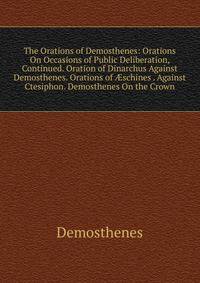 The Orations of Demosthenes: Orations On Occasions of Public Deliberation, Continued. Oration of Dinarchus Against Demosthenes. Orations of ?schines . Against Ctesiphon. Demosthenes On the Crown