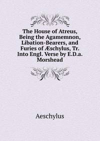 The House of Atreus, Being the Agamemnon, Libation-Bearers, and Furies of ?schylus, Tr. Into Engl. Verse by E.D.a. Morshead