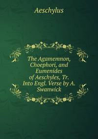 The Agamemnon, Choephori, and Eumenides of Aeschyles, Tr. Into Engl. Verse by A. Swanwick