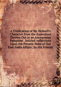 A Vindication of Mr. Holwell's Character from the Aspersions Thrown Out in an Anonymous Pamphlet . Intitled 'reflections Upon the Present State of Our East-India Affairs', by His Friends
