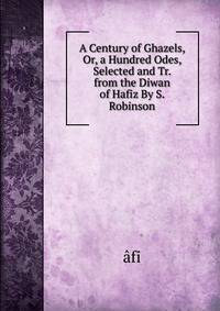 A Century of Ghazels, Or, a Hundred Odes, Selected and Tr. from the Diwan of Hafiz By S. Robinson.