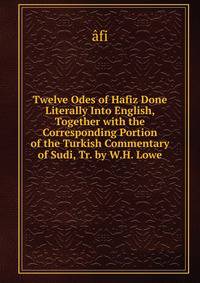 Twelve Odes of Hafiz Done Literally Into English, Together with the Corresponding Portion of the Turkish Commentary of Sudi, Tr. by W.H. Lowe