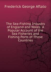 The Sea-Fishing Industry of England and Wales: A Popular Account of the Sea Fisheries and Fishing Ports of Those Countries