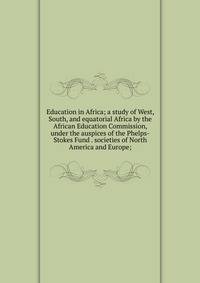 Education in Africa; a study of West, South, and equatorial Africa by the African Education Commission, under the auspices of the Phelps-Stokes Fund . societies of North America and Europe;