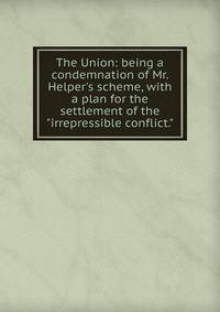 The Union: being a condemnation of Mr. Helper's scheme, with a plan for the settlement of the "irrepressible conflict."