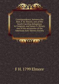 Correspondence, between the Hon. F. H. Elmore, one of the South Carolina delegation in Congress, and James G. Birney, one of the secretaries of the American Anti-Slavery Society