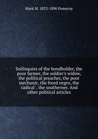 Soliloquies of the bondholder, the poor farmer, the soldier's widow, the political preacher, the poor mechanic, the freed negro, the 'radical' . the southerner. And other political articles