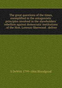 The great questions of the times, exemplified in the antagonistic principles involved in the slaveholders' rebellion against democratic institutions . of the Hon. Lorenzo Sherwood . deliver