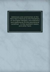Addresses and ceremonies at the New Year's festival to the freedmen, on Arlington Heights; and statistics and statements of the educational condition . in the southern states, and other facts