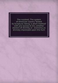 The nutshell. The system of American slavery "tested by Scripture," being "a short method" with pro-slavery D. D.'s, whether doctors of divinity, or . economy, as divinely impressed upon the hum