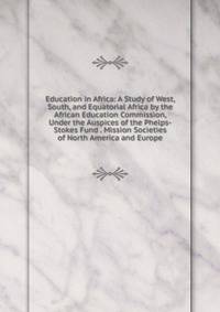 Education in Africa: A Study of West, South, and Equatorial Africa by the African Education Commission, Under the Auspices of the Phelps-Stokes Fund . Mission Societies of North America and Europe