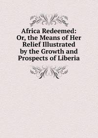 Africa Redeemed: Or, the Means of Her Relief Illustrated by the Growth and Prospects of Liberia