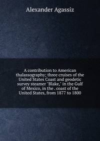 A contribution to American thalassography; three cruises of the United States Coast and geodetic survey steamer "Blake," in the Gulf of Mexico, in the . coast of the United States, from 1877 to 1800
