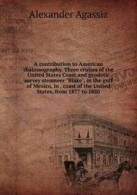 A contribution to American thalassography. Three cruises of the United States Coast and geodetic survey steameer "Blake", in the gulf of Mexico, in . coast of the United States, from 1877 to 1880