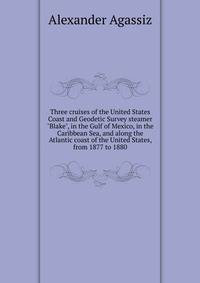 Three cruises of the United States Coast and Geodetic Survey steamer "Blake", in the Gulf of Mexico, in the Caribbean Sea, and along the Atlantic coast of the United States, from 1877 to 1880