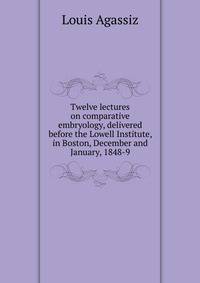 Twelve lectures on comparative embryology, delivered before the Lowell Institute, in Boston, December and January, 1848-9