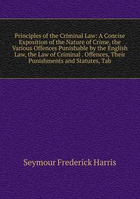 Principles of the Criminal Law: A Concise Exposition of the Nature of Crime, the Various Offences Punishable by the English Law, the Law of Criminal . Offences, Their Punishments and Statutes, Tab