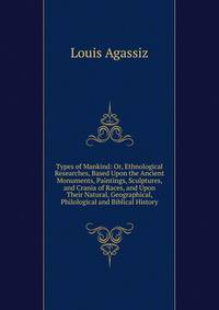Types of Mankind: Or, Ethnological Researches, Based Upon the Ancient Monuments, Paintings, Sculptures, and Crania of Races, and Upon Their Natural, Geographical, Philological and Biblical History