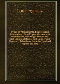 Types of Mankind Or, Ethnological Researches: Based Upon the Ancient Monuments, Paintings, Sculptures, and Crania of Races, and Upon Their Natural, . Selections from the Inedited Papers of Samu
