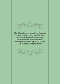The Khond Agency and the Calcutta review: being a reply in refutation of the misrepresentations and distortions of facts contained in several articles . IX, XI, XV, and XX of the Calcutta Review