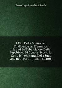 I Casi Della Guerra Per L'indipendenza D'america: Narrati Dall'abasciatore Della Repubblica Di Genova, Presso La Corte D'inghilterra, Nella Sua . Volume 1, part 1 (Italian Edition)