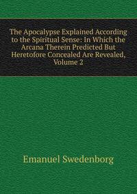 The Apocalypse Explained According to the Spiritual Sense: In Which the Arcana Therein Predicted But Heretofore Concealed Are Revealed, Volume 2