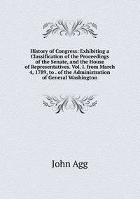 History of Congress: Exhibiting a Classification of the Proceedings of the Senate, and the House of Representatives. Vol. I. from March 4, 1789, to . of the Administration of General Washington