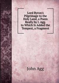 Lord Byron's Pilgrimage to the Holy Land, a Poem Really by J. Agg. to Which Is Added the Tempest, a Fragment