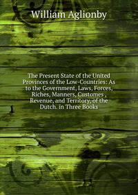 The Present State of the United Provinces of the Low-Countries: As to the Government, Laws, Forces, Riches, Manners, Customes , Revenue, and Territory, of the Dutch. in Three Books