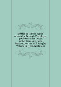 Lettres de la mere Agnes Arnauld, abbesse de Port-Royal, publiees sur les textes authentiques avec une introduction par m. P. Faugere Volume 02 (French Edition)