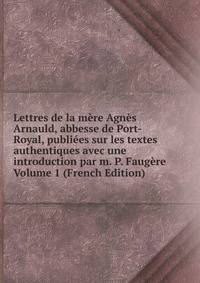 Lettres de la mere Agnes Arnauld, abbesse de Port-Royal, publiees sur les textes authentiques avec une introduction par m. P. Faugere Volume 1 (French Edition)