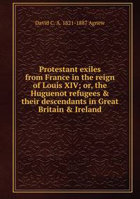 Protestant exiles from France in the reign of Louis XIV; or, the Huguenot refugees &amp; their descendants in Great Britain &amp; Ireland