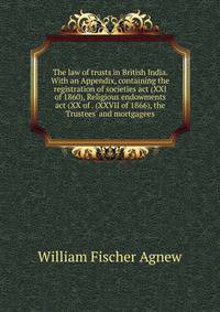 The law of trusts in British India. With an Appendix, containing the registration of societies act (XXI of 1860), Religious endowments act (XX of . (XXVII of 1866), the Trustees' and mortgagees