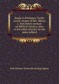Reply to Professor Tayler Lewis' review of Rev. Henry J. Van Dyke's sermon on Biblical slavery; also, to his other articles on the same subject