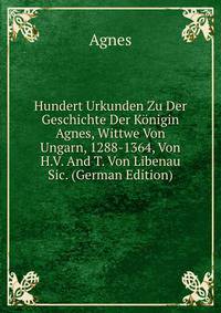 Hundert Urkunden Zu Der Geschichte Der Konigin Agnes, Wittwe Von Ungarn, 1288-1364, Von H.V. And T. Von Libenau Sic. (German Edition)