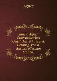 Sancta Agnes, Provenzalisches Geistliches Schauspiel, Herausg. Von K. Bartsch (German Edition)