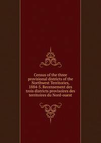 Census of the three provisional districts of the Northwest Territories, 1884-5. Recensement des trois districts provisoires des territoires du Nord-ouest