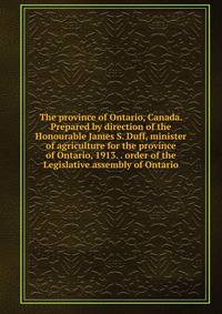 The province of Ontario, Canada. Prepared by direction of the Honourable James S. Duff, minister of agriculture for the province of Ontario, 1913. . order of the Legislative assembly of Ontario