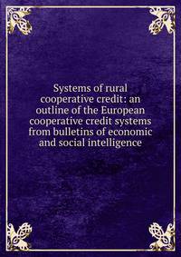 Systems of rural cooperative credit: an outline of the European cooperative credit systems from bulletins of economic and social intelligence