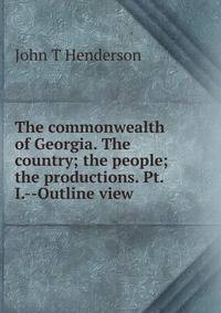 The commonwealth of Georgia. The country; the people; the productions. Pt. I.--Outline view