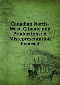 Canadian North-West. Climate and Productions: A Misrepresentation Exposed