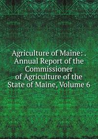 Agriculture of Maine: . Annual Report of the Commissioner of Agriculture of the State of Maine, Volume 6