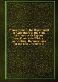 Transactions of the Department of Agriculture of the State of Illinois with Reports from County and District Agricultural Organizations for the Year ., Volume 14