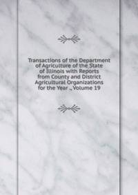 Transactions of the Department of Agriculture of the State of Illinois with Reports from County and District Agricultural Organizations for the Year ., Volume 19